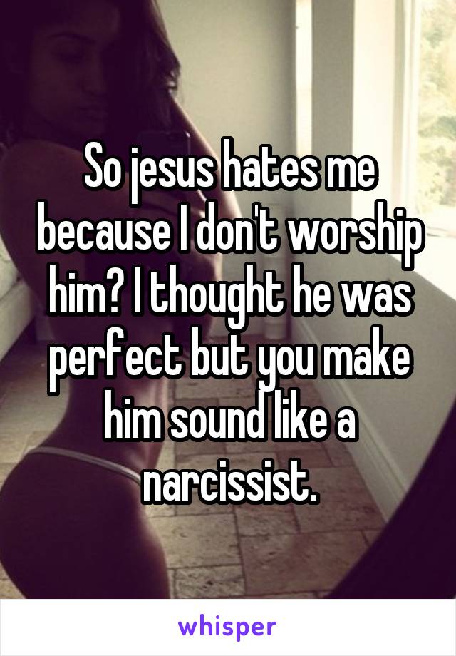 So jesus hates me because I don't worship him? I thought he was perfect but you make him sound like a narcissist.