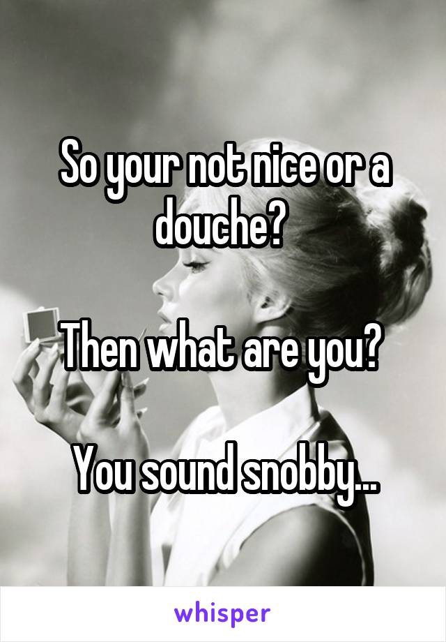 So your not nice or a douche? 

Then what are you? 

You sound snobby...