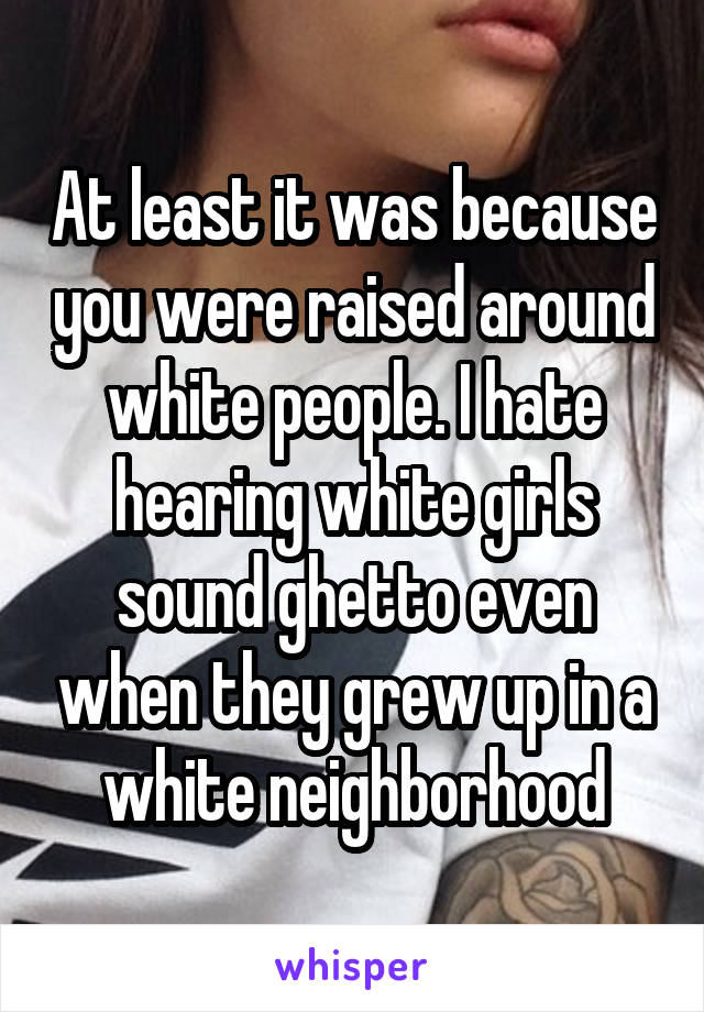 At least it was because you were raised around white people. I hate hearing white girls sound ghetto even when they grew up in a white neighborhood