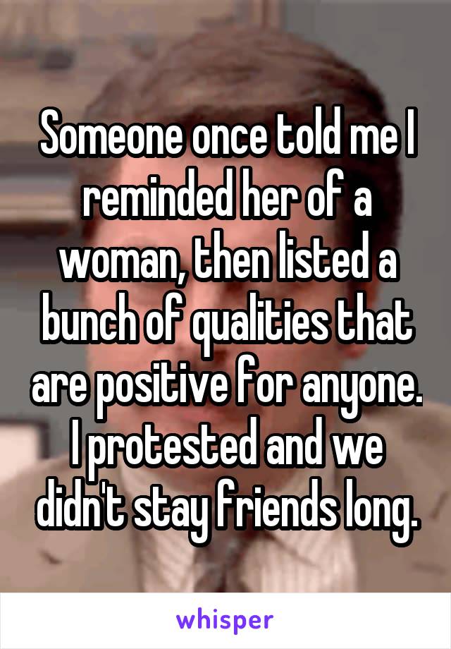 Someone once told me I reminded her of a woman, then listed a bunch of qualities that are positive for anyone. I protested and we didn't stay friends long.