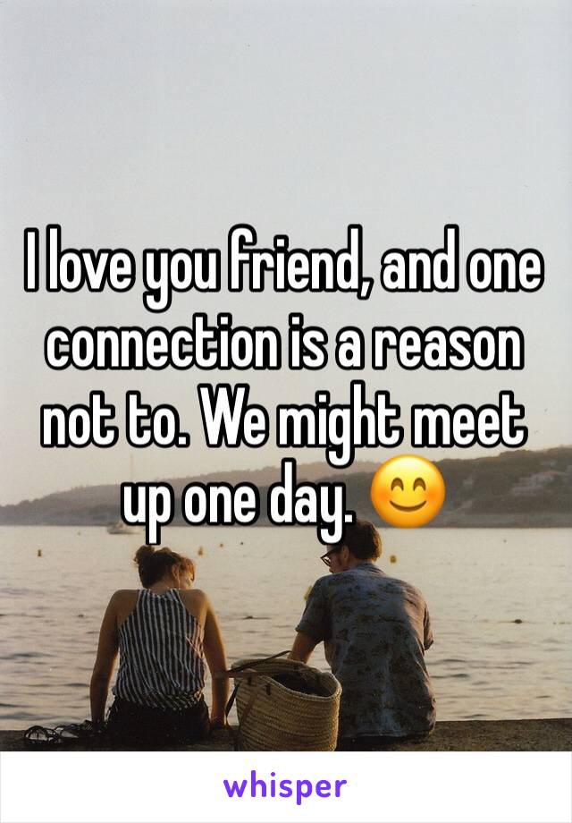 I love you friend, and one connection is a reason not to. We might meet up one day. 😊 