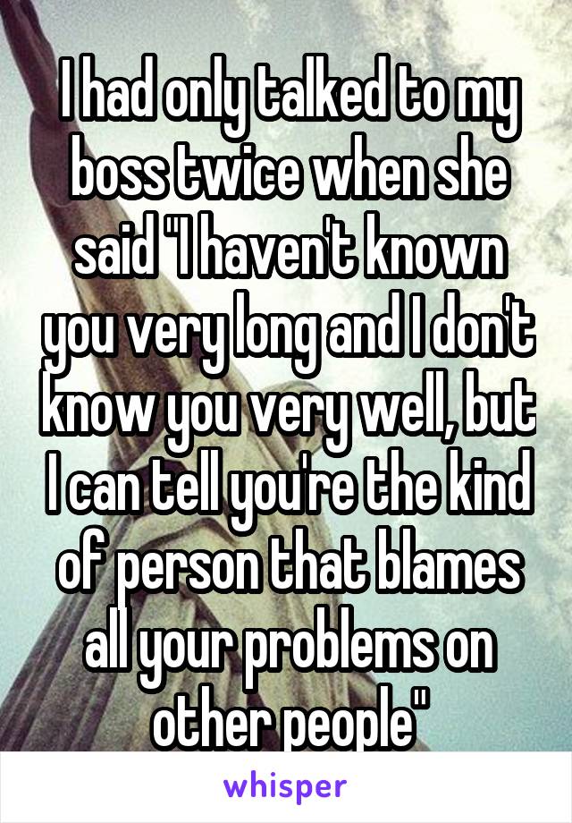 I had only talked to my boss twice when she said "I haven't known you very long and I don't know you very well, but I can tell you're the kind of person that blames all your problems on other people"