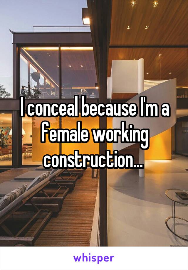 I conceal because I'm a female working construction... 