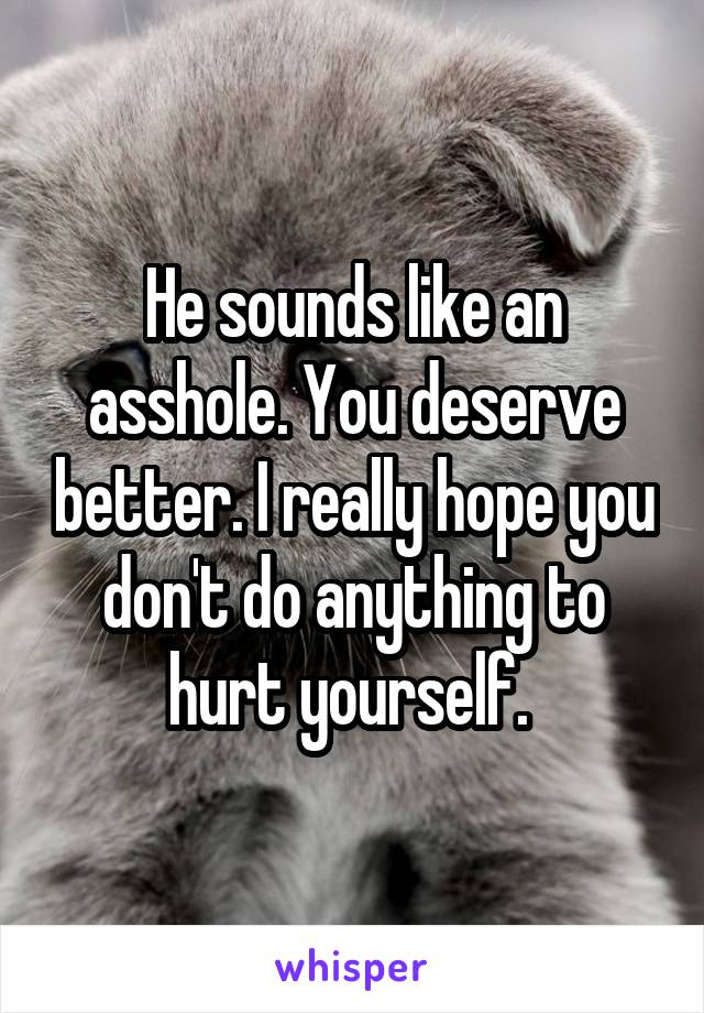 He sounds like an asshole. You deserve better. I really hope you don't do anything to hurt yourself. 