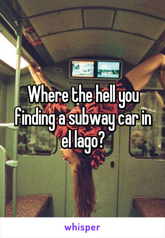 Where the hell you finding a subway car in el lago?