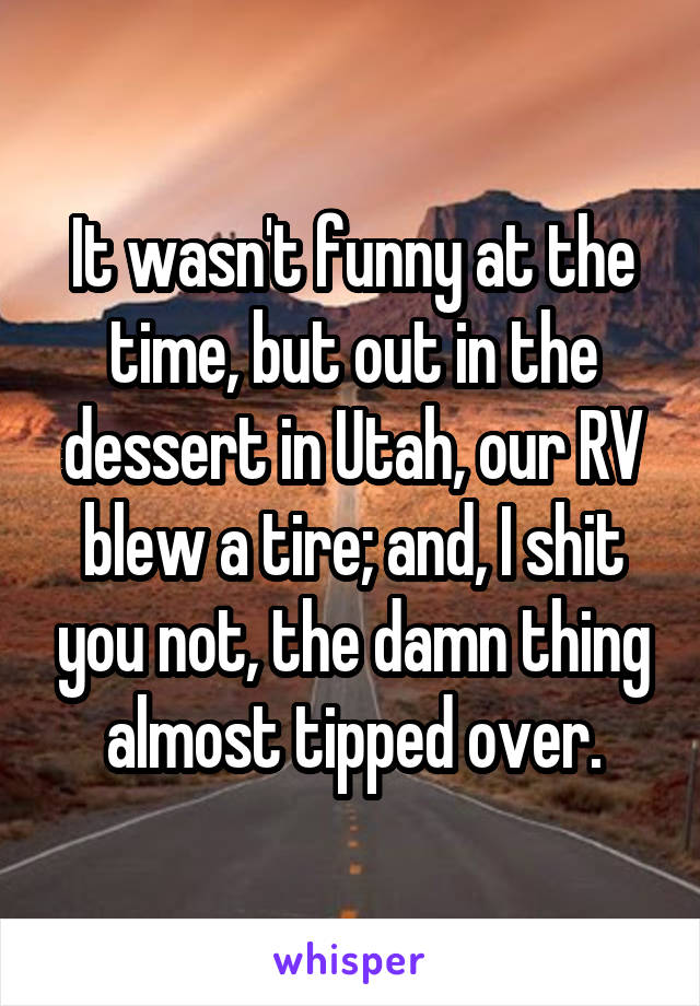 It wasn't funny at the time, but out in the dessert in Utah, our RV blew a tire; and, I shit you not, the damn thing almost tipped over.