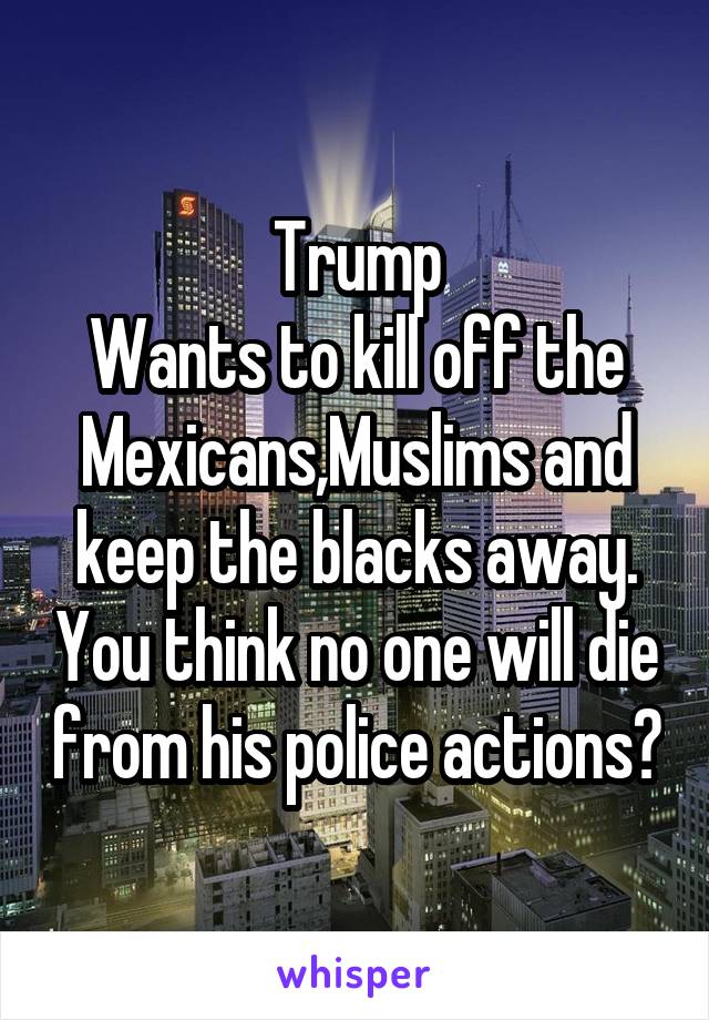 Trump
Wants to kill off the Mexicans,Muslims and keep the blacks away. You think no one will die from his police actions?