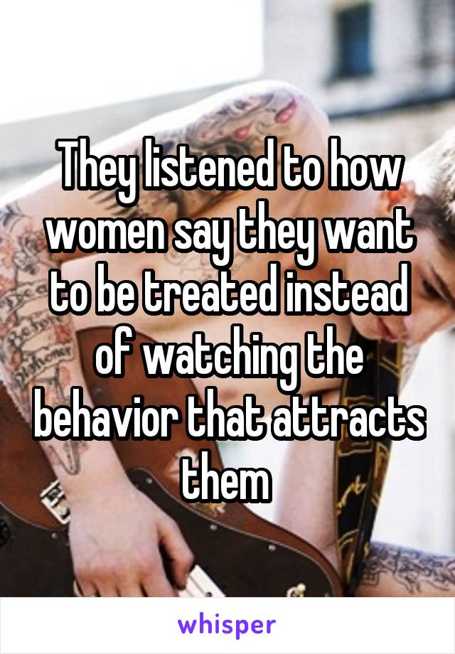 They listened to how women say they want to be treated instead of watching the behavior that attracts them 