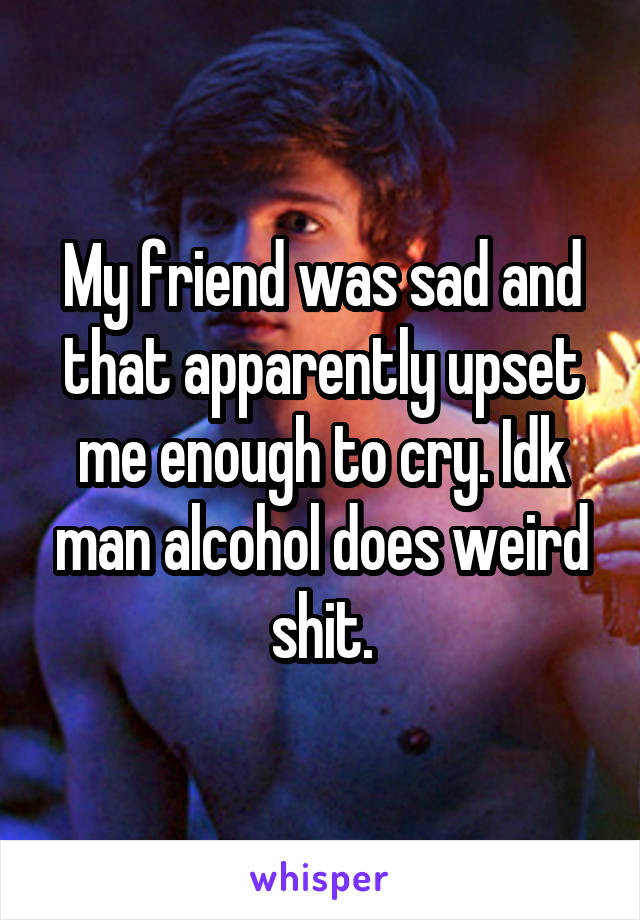 My friend was sad and that apparently upset me enough to cry. Idk man alcohol does weird shit.