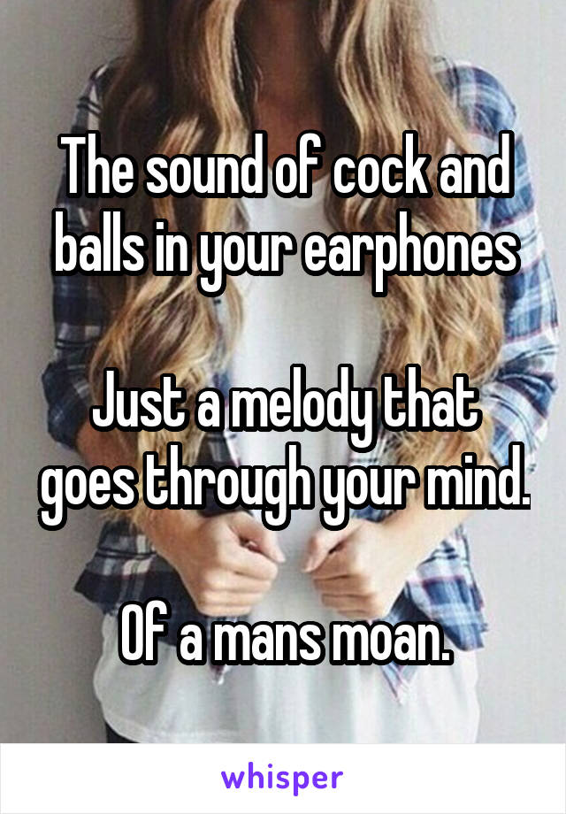 The sound of cock and balls in your earphones

Just a melody that goes through your mind.

Of a mans moan.