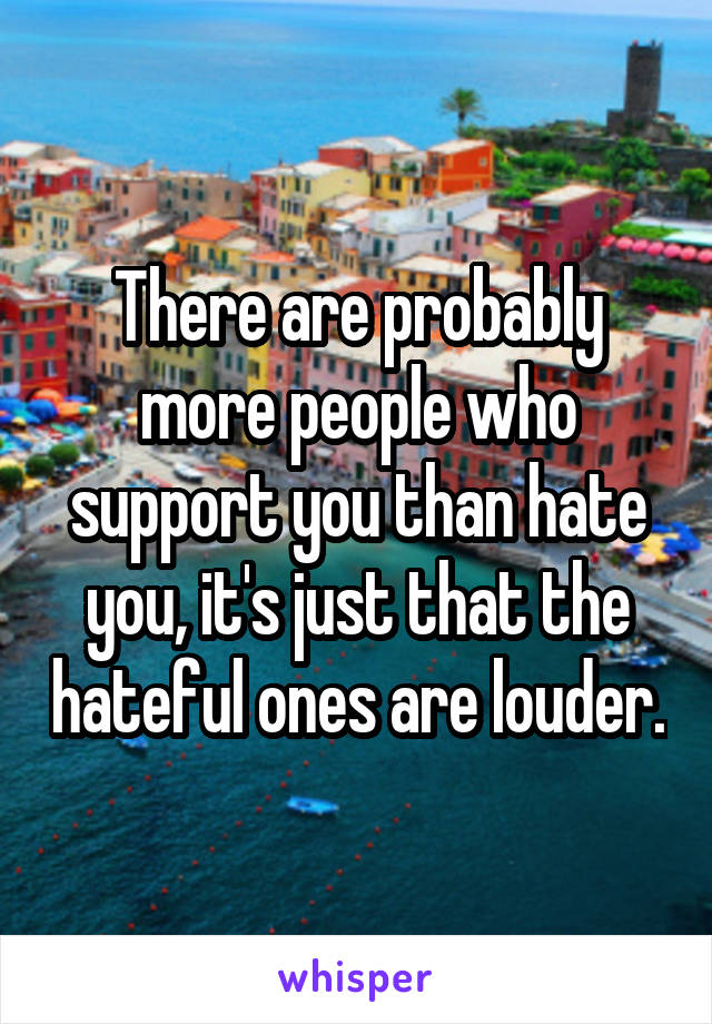 There are probably more people who support you than hate you, it's just that the hateful ones are louder.
