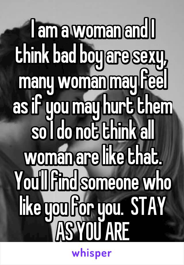 I am a woman and I think bad boy are sexy,  many woman may feel as if you may hurt them so I do not think all woman are like that. You'll find someone who like you for you.  STAY AS YOU ARE