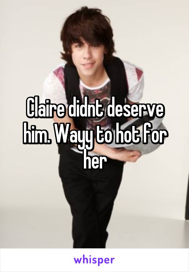 Claire didnt deserve him. Wayy to hot for her