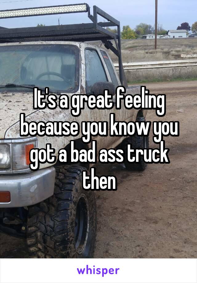 It's a great feeling because you know you got a bad ass truck then