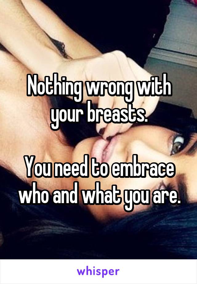 Nothing wrong with your breasts.

You need to embrace who and what you are.