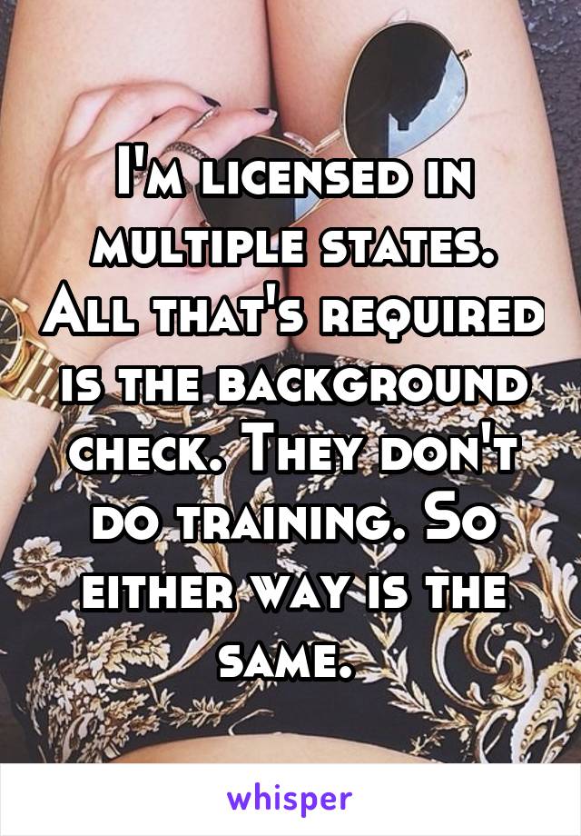 I'm licensed in multiple states. All that's required is the background check. They don't do training. So either way is the same. 