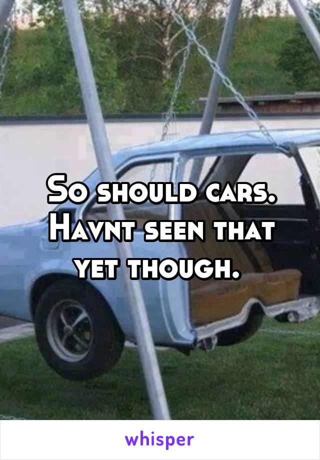 So should cars. Havnt seen that yet though. 