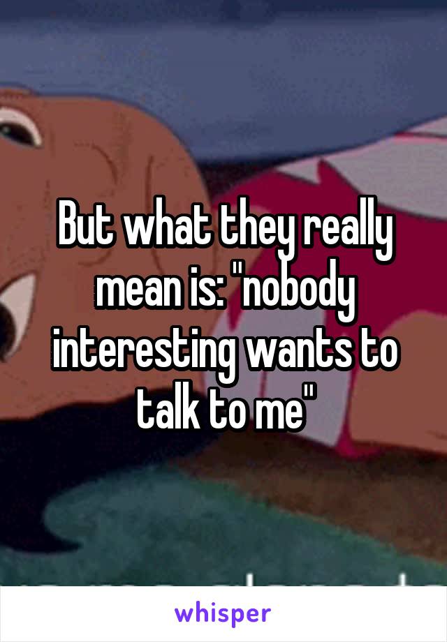 But what they really mean is: "nobody interesting wants to talk to me"