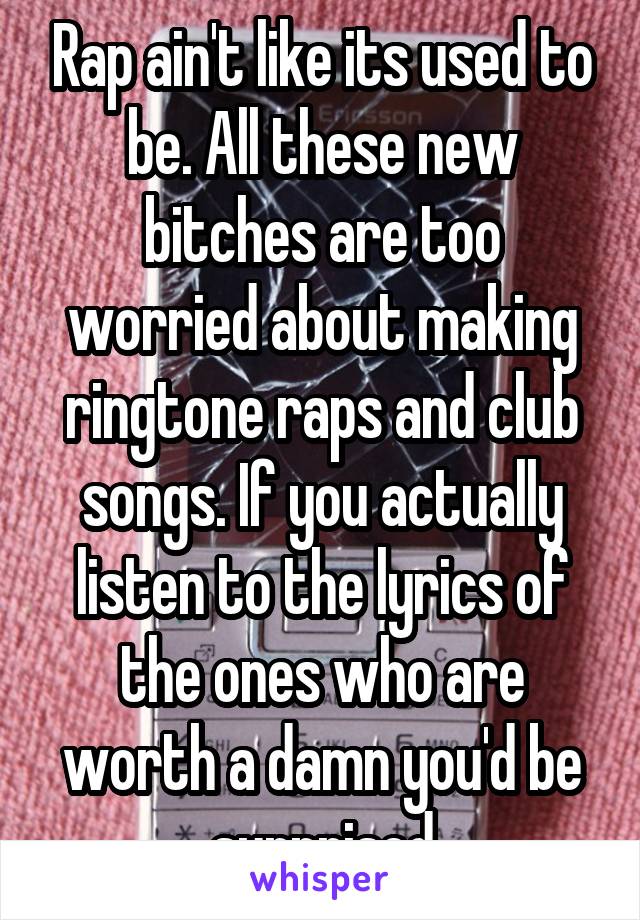 Rap ain't like its used to be. All these new bitches are too worried about making ringtone raps and club songs. If you actually listen to the lyrics of the ones who are worth a damn you'd be surprised