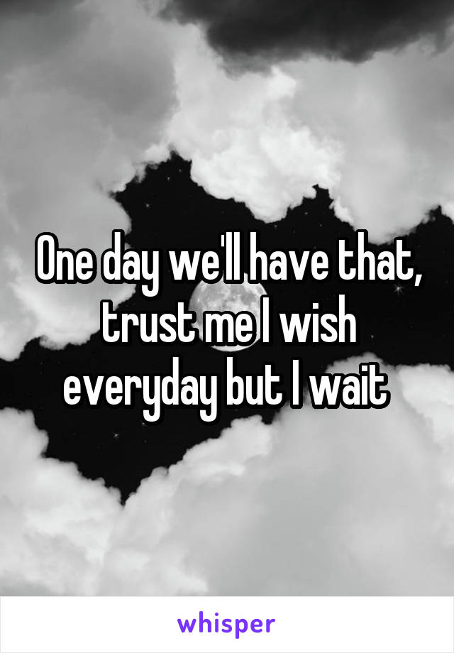 One day we'll have that, trust me I wish everyday but I wait 