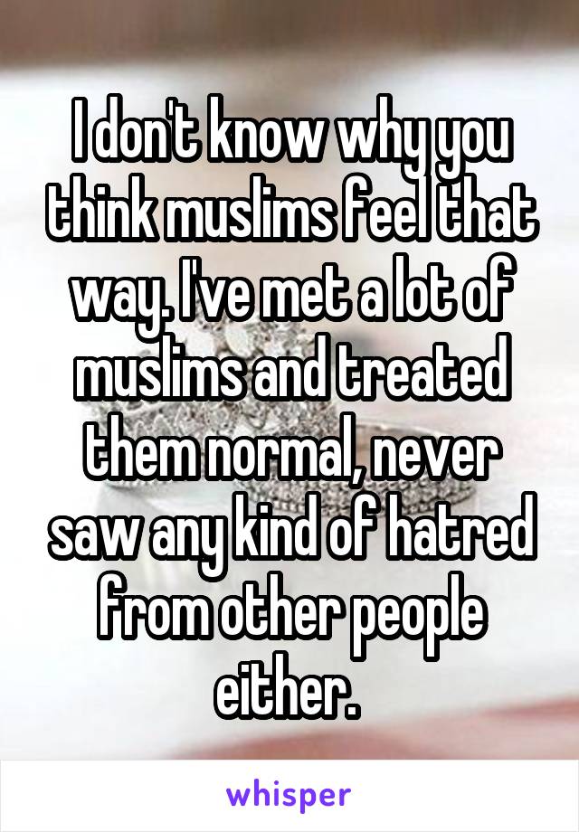 I don't know why you think muslims feel that way. I've met a lot of muslims and treated them normal, never saw any kind of hatred from other people either. 