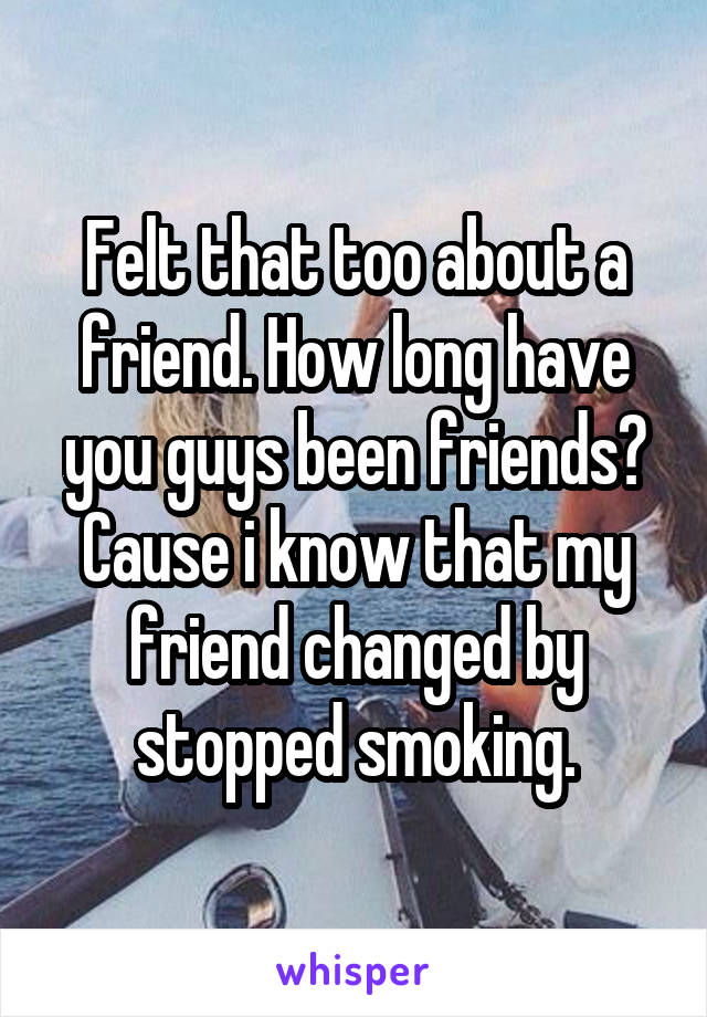 Felt that too about a friend. How long have you guys been friends? Cause i know that my friend changed by stopped smoking.