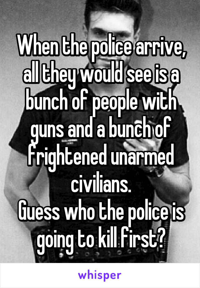 When the police arrive, all they would see is a bunch of people with guns and a bunch of frightened unarmed civilians.
Guess who the police is going to kill first?