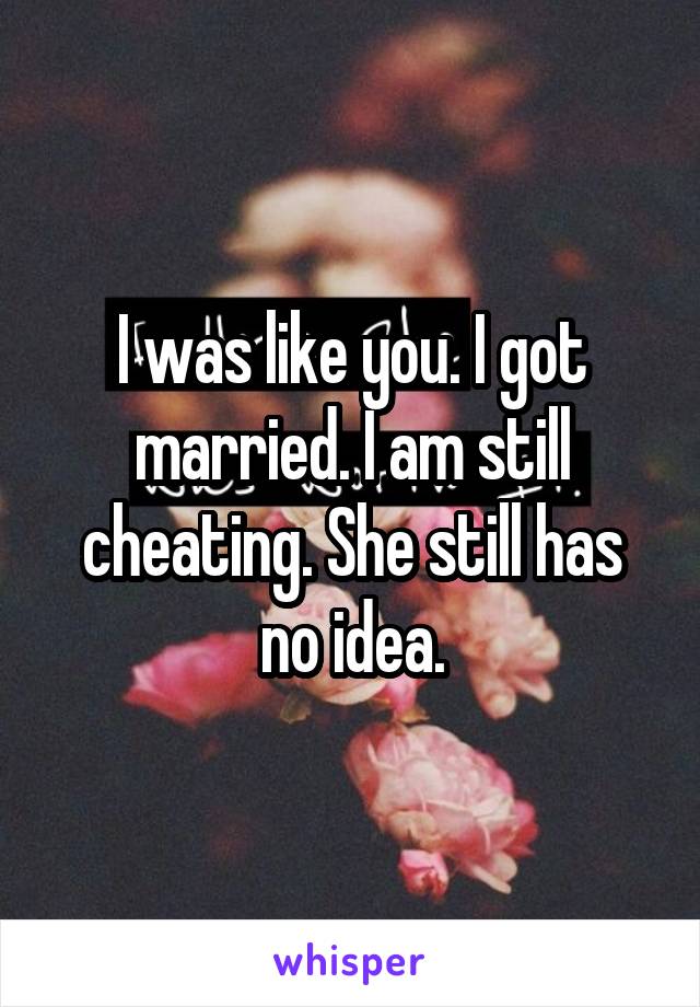 I was like you. I got married. I am still cheating. She still has no idea.