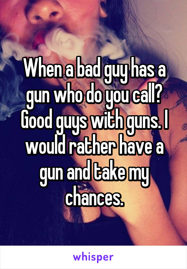 When a bad guy has a gun who do you call? Good guys with guns. I would rather have a gun and take my chances.