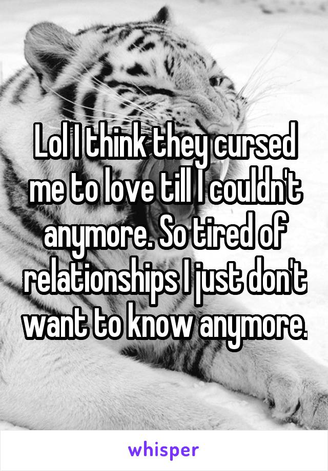 Lol I think they cursed me to love till I couldn't anymore. So tired of relationships I just don't want to know anymore.