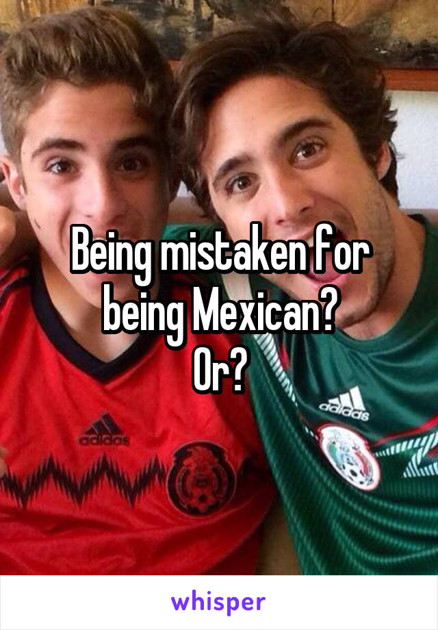 Being mistaken for being Mexican?
Or?