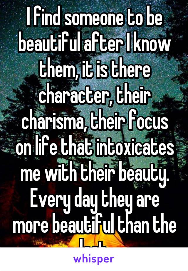 I find someone to be beautiful after I know them, it is there character, their charisma, their focus on life that intoxicates me with their beauty. Every day they are more beautiful than the last.