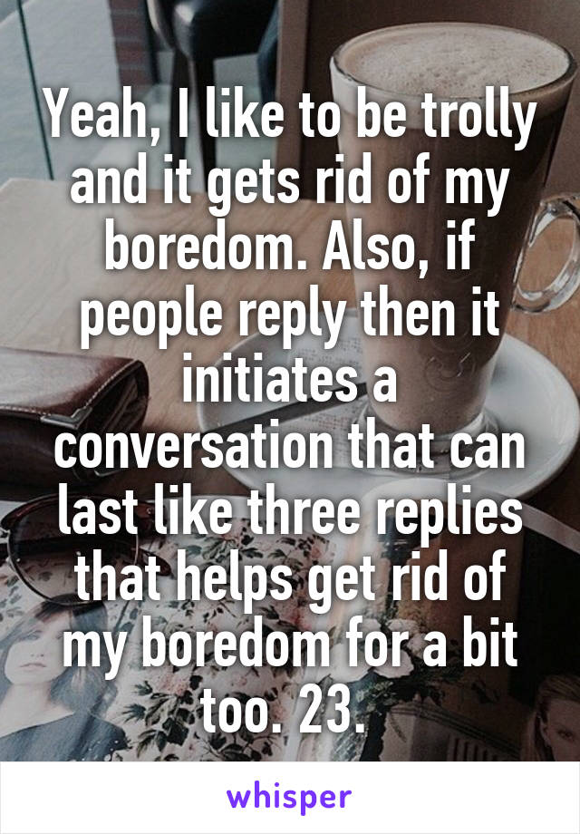 Yeah, I like to be trolly and it gets rid of my boredom. Also, if people reply then it initiates a conversation that can last like three replies that helps get rid of my boredom for a bit too. 23. 