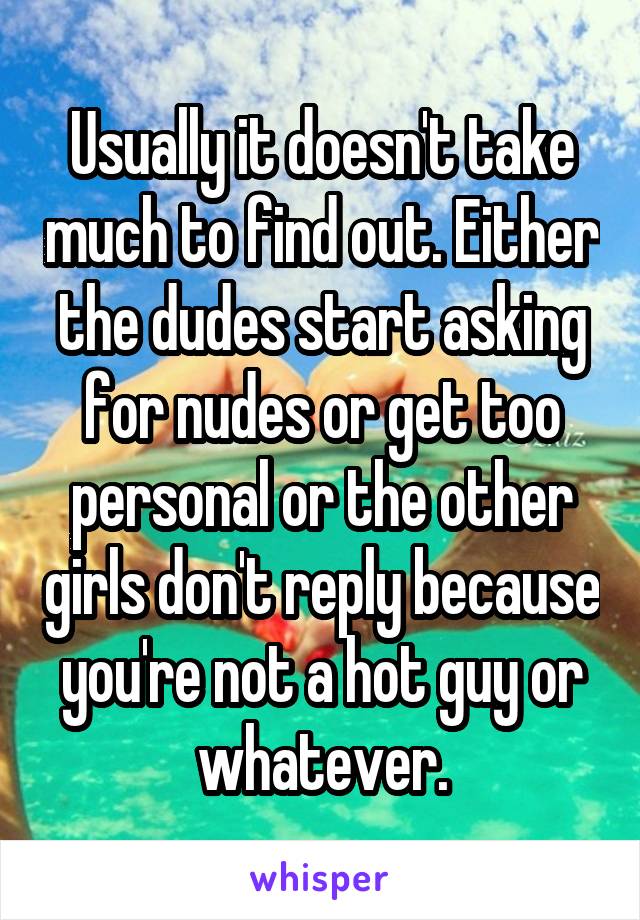 Usually it doesn't take much to find out. Either the dudes start asking for nudes or get too personal or the other girls don't reply because you're not a hot guy or whatever.