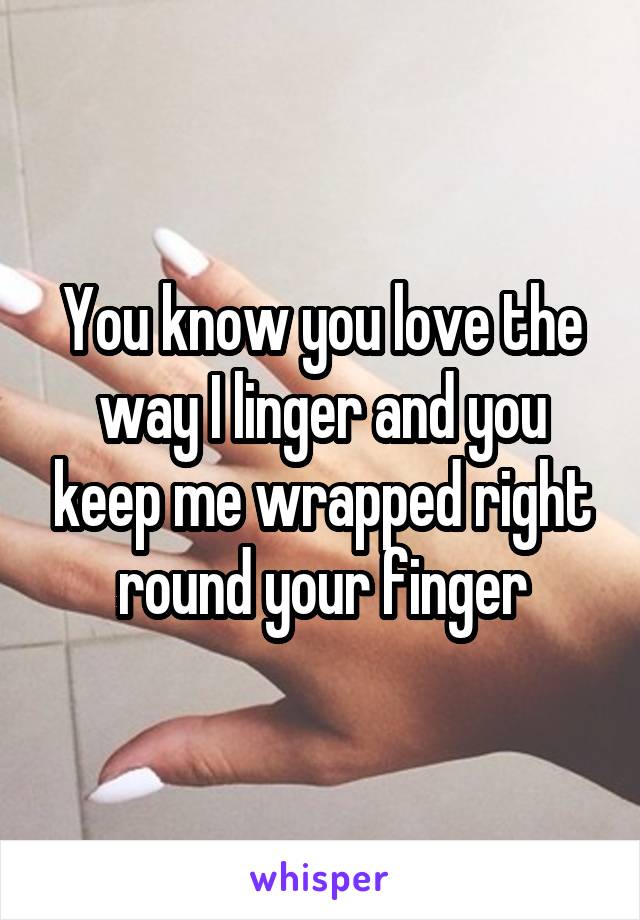 You know you love the way I linger and you keep me wrapped right round your finger