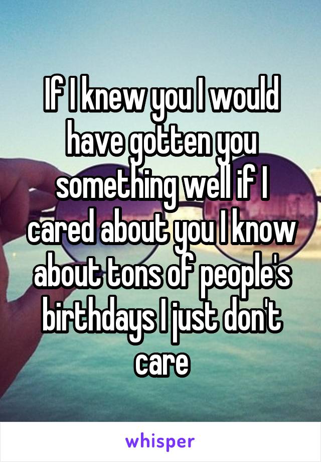 If I knew you I would have gotten you something well if I cared about you I know about tons of people's birthdays I just don't care