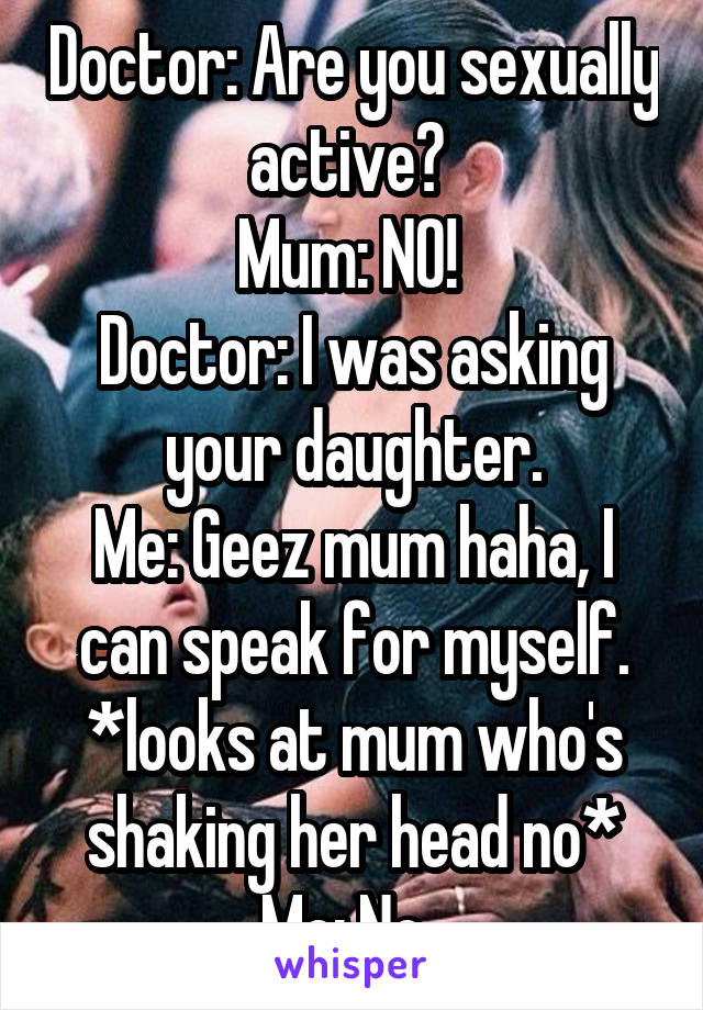 Doctor: Are you sexually active? 
Mum: NO! 
Doctor: I was asking your daughter.
Me: Geez mum haha, I can speak for myself. *looks at mum who's shaking her head no*
Me: No. 