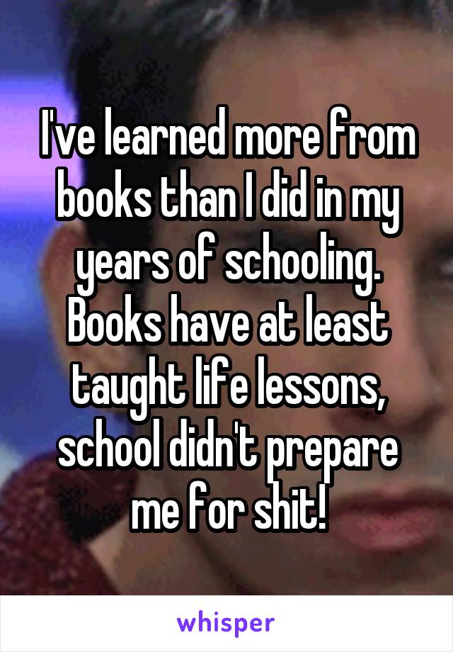 I've learned more from books than I did in my years of schooling. Books have at least taught life lessons, school didn't prepare me for shit!