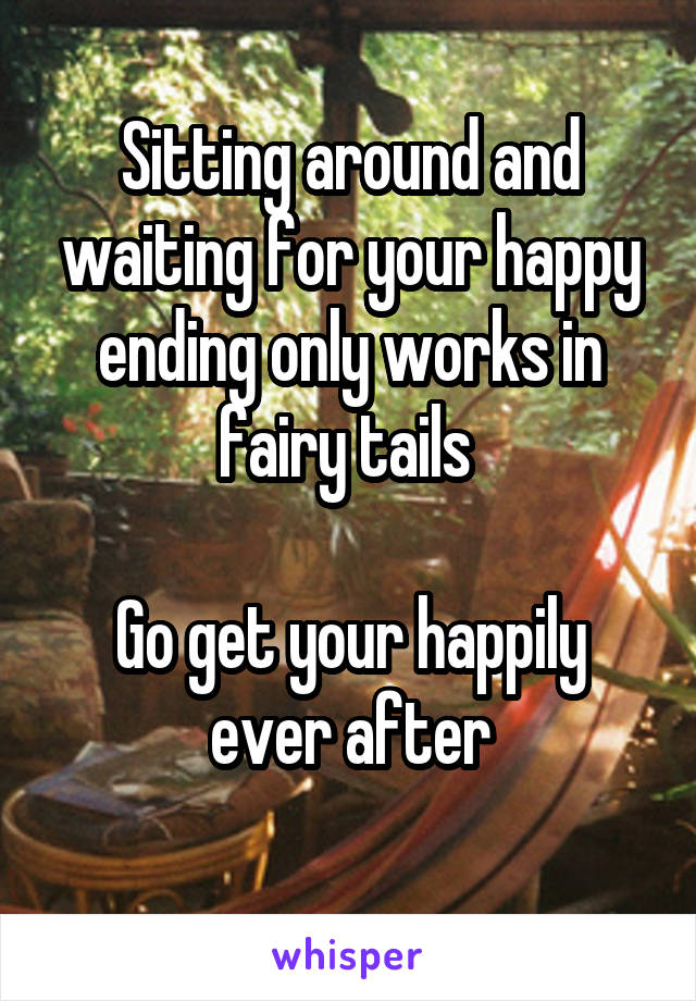 Sitting around and waiting for your happy ending only works in fairy tails 

Go get your happily ever after
