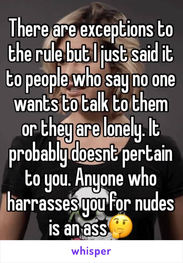 There are exceptions to the rule but I just said it to people who say no one wants to talk to them or they are lonely. It probably doesnt pertain to you. Anyone who harrasses you for nudes is an ass🤔