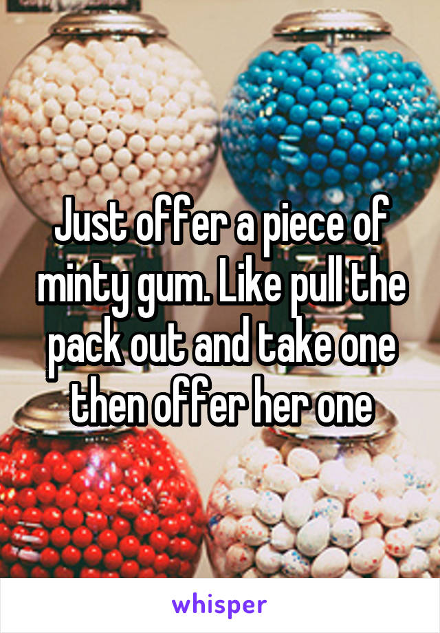 Just offer a piece of minty gum. Like pull the pack out and take one then offer her one