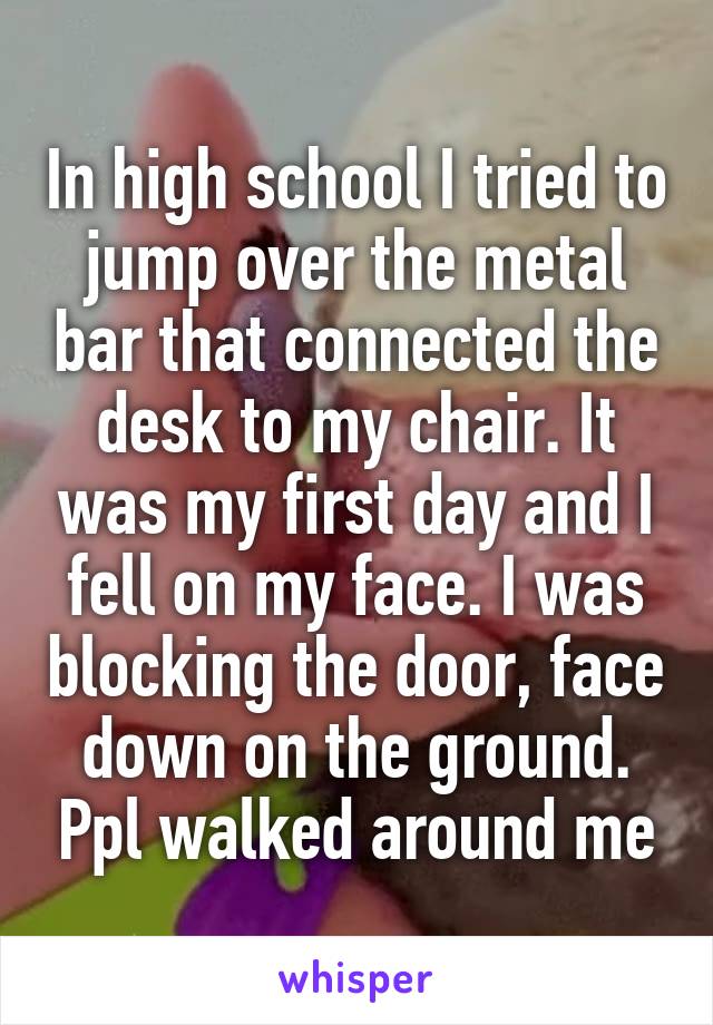 In high school I tried to jump over the metal bar that connected the desk to my chair. It was my first day and I fell on my face. I was blocking the door, face down on the ground. Ppl walked around me