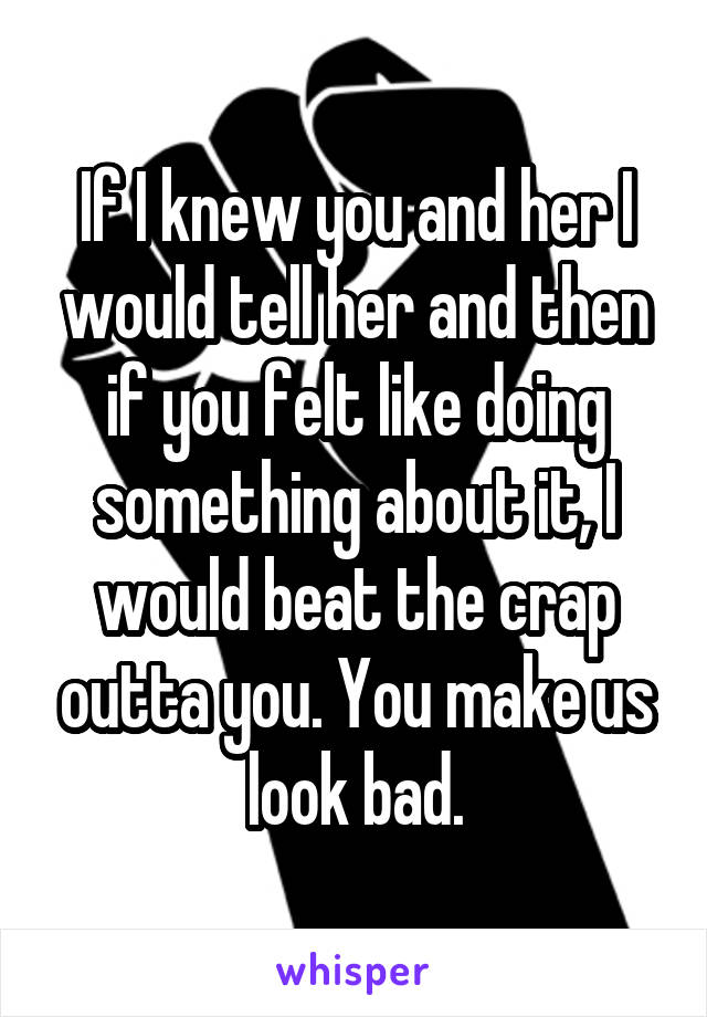 If I knew you and her I would tell her and then if you felt like doing something about it, I would beat the crap outta you. You make us look bad.