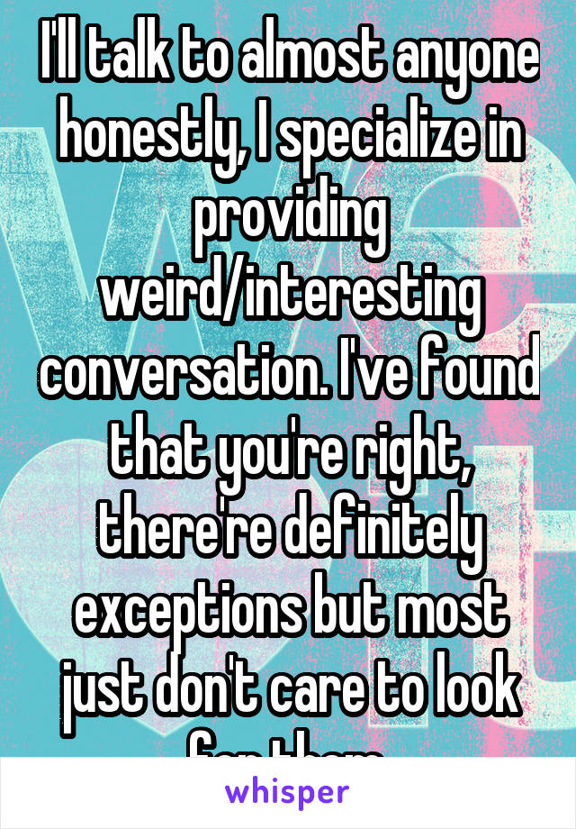 I'll talk to almost anyone honestly, I specialize in providing weird/interesting conversation. I've found that you're right, there're definitely exceptions but most just don't care to look for them.