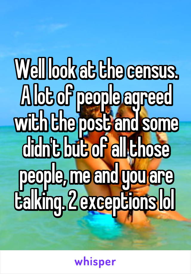 Well look at the census. A lot of people agreed with the post and some didn't but of all those people, me and you are talking. 2 exceptions lol 