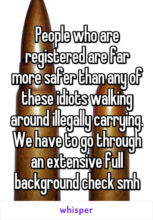 People who are registered are far more safer than any of these idiots walking around illegally carrying. We have to go through an extensive full background check smh