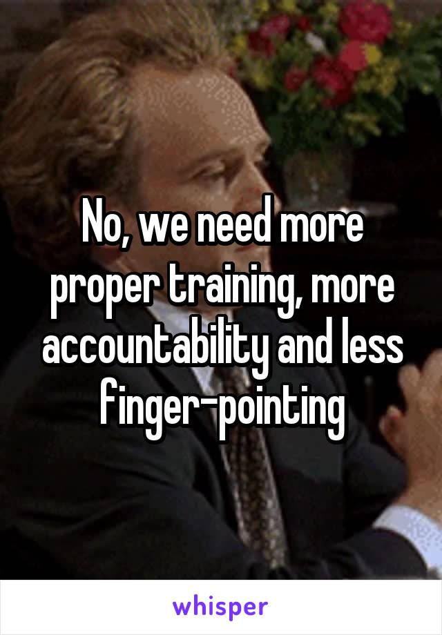 No, we need more proper training, more accountability and less finger-pointing