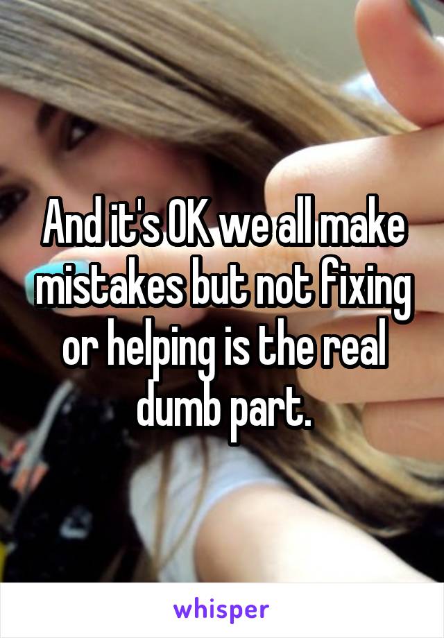 And it's OK we all make mistakes but not fixing or helping is the real dumb part.