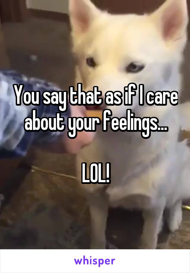 You say that as if I care about your feelings...

LOL!