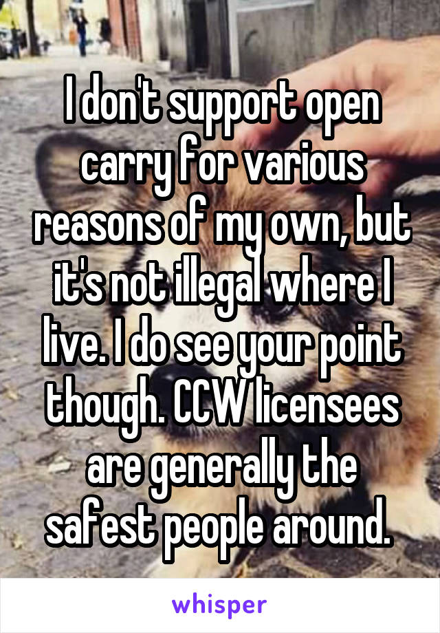 I don't support open carry for various reasons of my own, but it's not illegal where I live. I do see your point though. CCW licensees are generally the safest people around. 